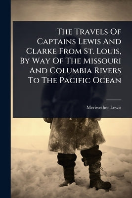 The Travels Of Captains Lewis And Clarke From St. Louis, By Way Of The Missouri And Columbia Rivers To The Pacific Ocean by Lewis, Meriwether