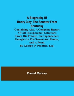 A Biography of Henry Clay, the Senator from Kentucky; Containing Also, a Complete Report of All His Speeches; Selections From His Private Corresponden by Mallory, Daniel