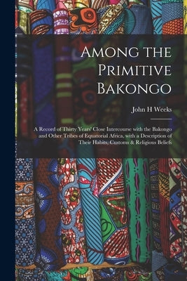 Among the Primitive Bakongo: a Record of Thirty Years' Close Intercourse With the Bakongo and Other Tribes of Equatorial Africa, With a Description by Weeks, John H.