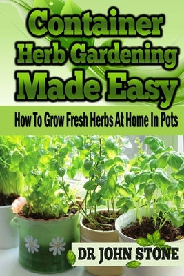 Container Herb Gardening Made Easy: How To Grow Fresh Herbs At Home In Pots by Stone, John