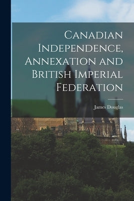 Canadian Independence, Annexation and British Imperial Federation by Douglas, James