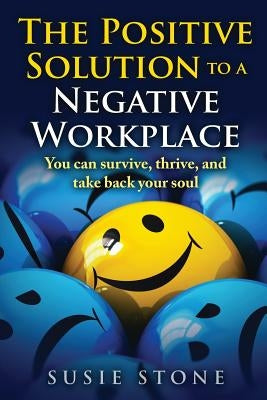 The Positive Solution to a Negative Workplace: You can survive, thrive, and take back your soul by Stone, Susie