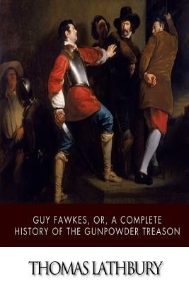 Guy Fawkes, or, a Complete History of the Gunpowder Treason by Lathbury, Thomas