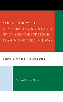 Syrian Kurds, the Democratic Union Party (PYD), and the Strategic Framing of the Civil War: Selling the New Model of Governance by Demir, Turgay