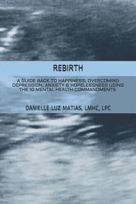 Rebirth: A Guide Back to Happiness; Overcoming Depression, Anxiety & Hopelessness Using the 10 Mental Health Commandments by Matias, Danielle Luz