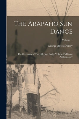 The Arapaho sun Dance: The Ceremony of The Offerings Lodge Volume Fieldiana, Anthropology; Volume 4 by Dorsey, George Amos