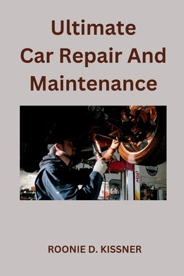 Ultimate Car Repair And Maintenance: Your Complete Guide to Car Maintenance From Do-It-Yourself Skills to Become a Better Mechanic by D. Kissner, Roonie