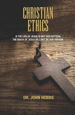 Christian Ethics: If the life of Jesus is not our pattern, the death of Jesus will not be our pardon. by Hobbs, John Carlton, Jr.
