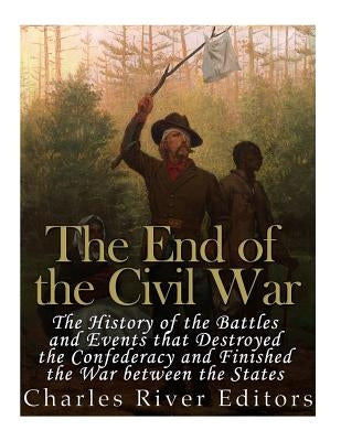 The End of the Civil War: The History of the Battles and Events that Destroyed the Confederacy and Finished the War Between the States by Charles River