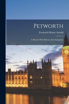 Petworth: A Sketch Of Its History And Antiquities by Arnold, Frederick Henry