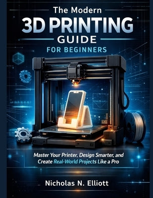 The Modern 3D Printing Guide For Beginners: Master Your Printer, Design Smarter, and Create Real-World Projects like a Pro by Elliott, Nicholas N.