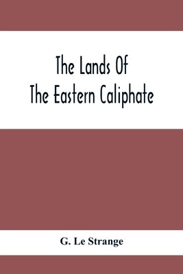 The Lands Of The Eastern Caliphate: Mesopotamia, Persia And Central Asia From The Moslem Conquest To The Time Of Timur by Le Strange, G.
