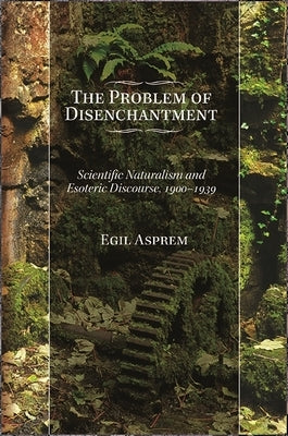 The Problem of Disenchantment: Scientific Naturalism and Esoteric Discourse, 1900-1939 by Asprem, Egil