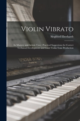 Violin Vibrato: Its Mastery and Artistic Uses: Practical Suggestions for Correct Technical Development and Good Violin Tone Production by 1883-1960, Eberhardt Siegfried