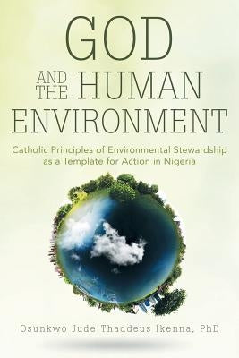 God and the Human Environment: Catholic Principles of Environmental Stewardship as a Template for Action in Nigeria by Osunkwo Jude Thaddeus Ikenna