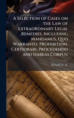 A Selection of Cases on the Law of Extraordinary Legal Remedies, Including Mandamus, Quo Warranto, Prohibition, Certiorari, Procedendo and Habeas Corp by Roberts, V. H. (Vasco Harold) 1874-1