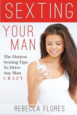 Sexting Your Man: The Hottest Sexting Tips To Drive Any Man Crazy by Flores, Rebecca