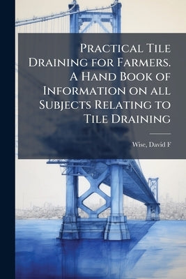 Practical Tile Draining for Farmers. A Hand Book of Information on all Subjects Relating to Tile Draining by [Wise, David F. ]. [From Old Catalog]