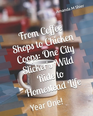 From Coffee Shops to Chicken Coops: One City Slicker's Wild Ride to Homestead Life: Year One! by Shier, Amanda M.