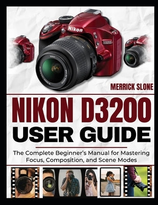 Nikon D3200 User Guide: The Complete Beginner's Manual for Mastering Focus, Composition, and Scene Modes by Slone, Merrick