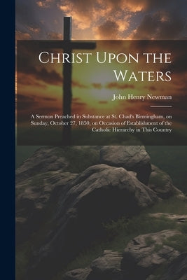 Christ Upon the Waters: A Sermon Preached in Substance at St. Chad's Birmingham, on Sunday, October 27, 1850, on Occasion of Establishment of by Newman, John Henry 1801-1890