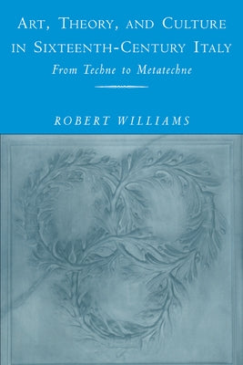 Art, Theory, and Culture in Sixteenth-Century Italy: From Techne to Metatechne by Williams, Robert