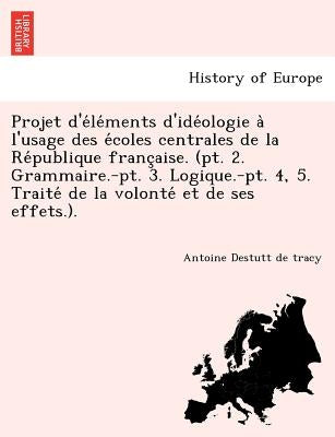 Projet D'e Le Ments D'Ide Ologie A L'Usage Des E Coles Centrales de La Re Publique Franc Aise. (PT. 2. Grammaire.-PT. 3. Logique.-PT. 4, 5. Traite de by Destutt de Tracy, Antoine Louis Claude