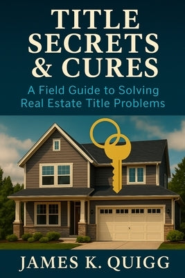 Title Secrets & Cures: A Field Guide to Solving Real Estate Title Problems: Proven Methods to Identify, Cure, and Prevent Title Defects in Modern Real by Quigg, James K.