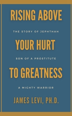 Rising Above Your Hurt to Greatness: The Story of Jephthah: Son of a Prostitute, A Mighty Warrior by Levi, James