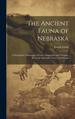 The Ancient Fauna of Nebraska: A Description of Remains of Extinct Mammalia and Chelonia, From the Mauvaises Terres of Nebraska by Leidy, Joseph