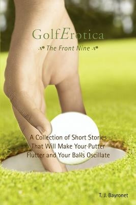 Golferotica--The Front Nine: A Collection of Short Stories That Will Make Your Putter Flutter and Your Balls Oscillate by Bayronet, T. J.