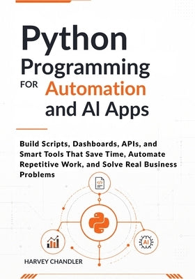 Python Programming for Automation and AI Apps: Build Scripts, Dashboards, APIs, and Smart Tools That Save Time, Automate Repetitive Work, and Solve Re by Chandler, Harvey