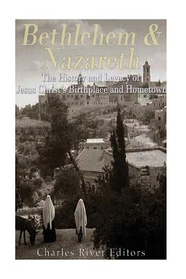 Bethlehem & Nazareth: The History and Legacy of Jesus Christ's Birthplace and Hometown by Charles River Editors