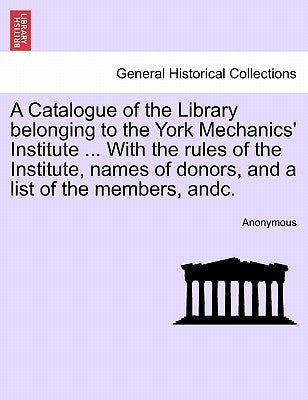 A Catalogue of the Library Belonging to the York Mechanics' Institute ... with the Rules of the Institute, Names of Donors, and a List of the Members, by Anonymous
