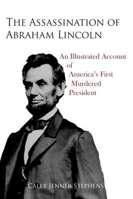 The Assassination of Abraham Lincoln: An Illustrated Account of America's First Murdered President by Stephens, Caleb Jenner