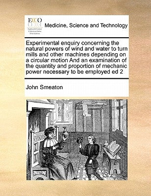 Experimental Enquiry Concerning the Natural Powers of Wind and Water to Turn Mills and Other Machines Depending on a Circular Motion and an Examinatio by Smeaton, John