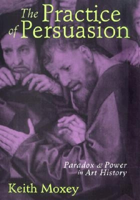The Practice of Persuasion: Paradox and Power in Art History by Moxey, Keith