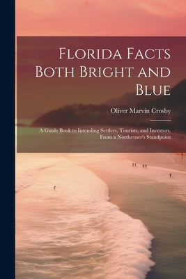 Florida Facts Both Bright and Blue: A Guide Book to Intending Settlers, Tourists, and Investors, From a Northerner's Standpoint by Crosby, Oliver Marvin