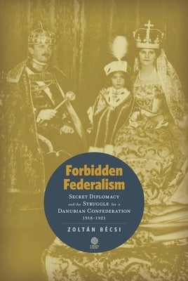 Forbidden Federalism: Secret Diplomacy and the Struggle for a Danube Confederation: 1918-1921 by Bécsi, Zoltán