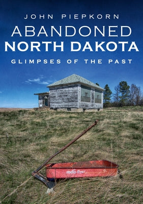 Abandoned North Dakota: Glimpses of the Past by Piepkorn, John