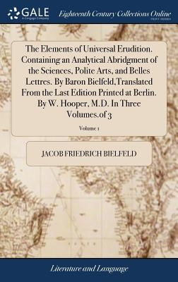 The Elements of Universal Erudition. Containing an Analytical Abridgment of the Sciences, Polite Arts, and Belles Lettres. By Baron Bielfeld, Translat by Bielfeld, Jacob Friedrich