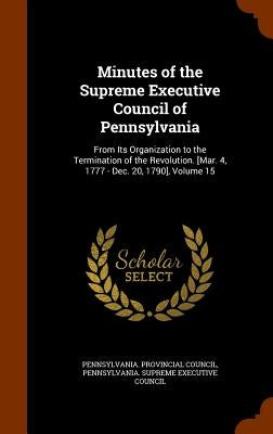 Minutes of the Supreme Executive Council of Pennsylvania: From Its Organization to the Termination of the Revolution. [Mar. 4, 1777 - Dec. 20, 1790], by Pennsylvania Provincial Council