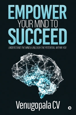 Empower Your Mind To Succeed: Understand the Mind & Unleash the Potential Within You by Venugopala CV