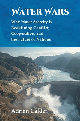 Water Wars: Why Water Scarcity is Redefining Conflict, Cooperation, and the Future of Nations by Calder, Adrian