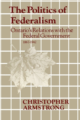 The Politics of Federalism: Ontario's Relations with the Federal Government. 1867-1942 by Armstrong, Chris