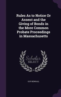 Rules As to Notice Or Assent and the Giving of Bonds in the More Common Probate Proceedings in Massachusetts by Newhall, Guy