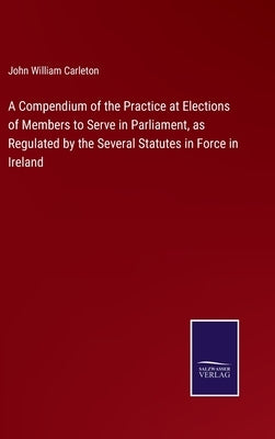 A Compendium of the Practice at Elections of Members to Serve in Parliament, as Regulated by the Several Statutes in Force in Ireland by Carleton, John William