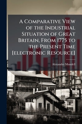 A Comparative View of the Industrial Situation of Great Britain, From 1775 to the Present Time [electronic Resource]: With an Examination of the Cause by Mundell, Alexander