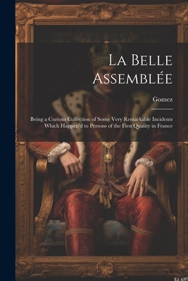 La Belle Assemblée: Being a Curious Collection of Some Very Remarkable Incidents Which Happen'd to Persons of the First Quality in France by Gomez