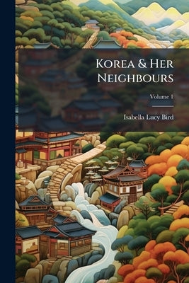 Korea & Her Neighbours: A Narrative Of Travel, With An Account Of The Recent Vicissitudes And Present Position Of The Country; Volume 1 by Bird, Isabella Lucy
